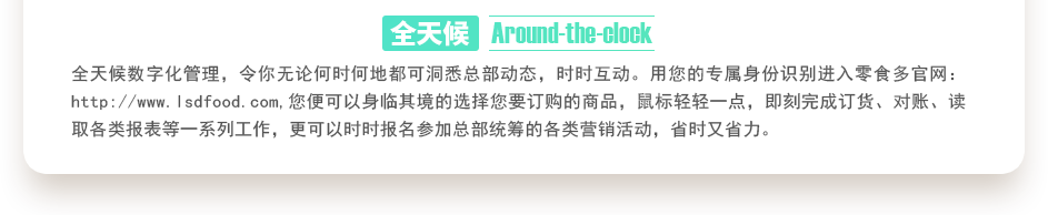 行業(yè)內(nèi)特有的全天候數(shù)字化管理，令你無(wú)論何時(shí)何地都可洞悉總部動(dòng)態(tài)，時(shí)時(shí)互動(dòng)。用您的專屬身份識(shí)別進(jìn)入零食多官網(wǎng)：http://www.jiahejiancai.cn,您便可以身臨其境的選擇您要訂購(gòu)的商品，鼠標(biāo)輕輕一點(diǎn)，即刻完成訂貨、對(duì)賬、讀取各類報(bào)表等一系列工作，更可以時(shí)時(shí)報(bào)名參加總部統(tǒng)籌的各類營(yíng)銷活動(dòng)，省時(shí)又省力。